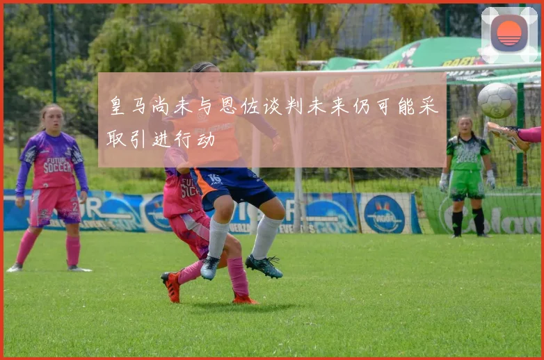 皇马尚未与恩佐谈判未来仍可能采取引进行动