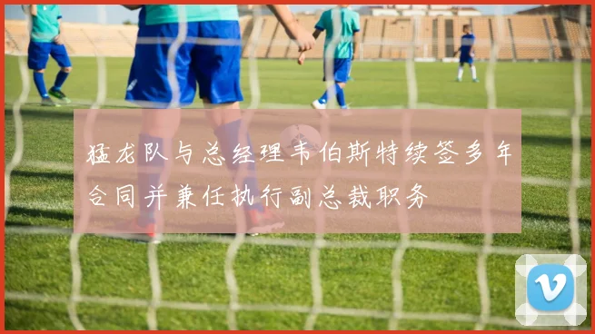 猛龙队与总经理韦伯斯特续签多年合同并兼任执行副总裁职务