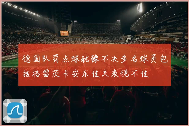 德国队罚点球犹豫不决多名球员包括格雷茨卡安东佳夫表现不佳