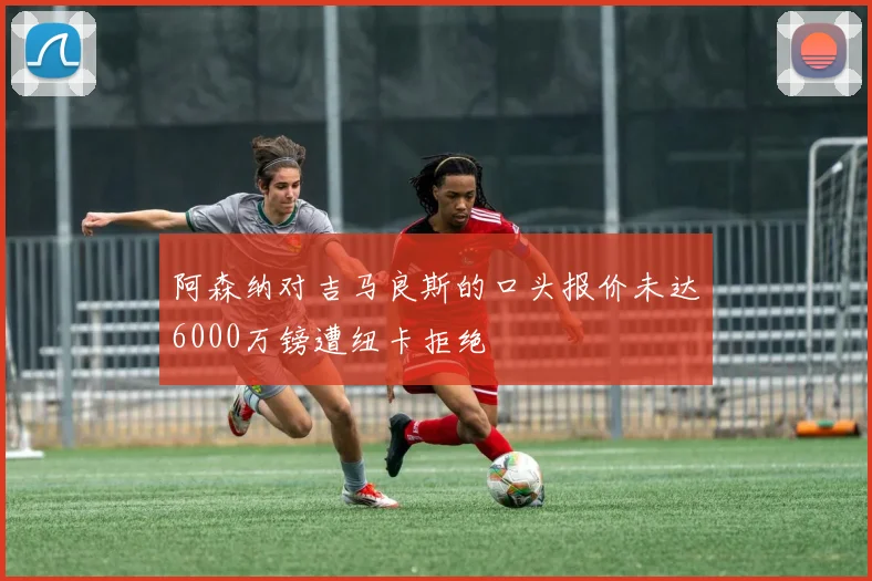 阿森纳对吉马良斯的口头报价未达6000万镑遭纽卡拒绝