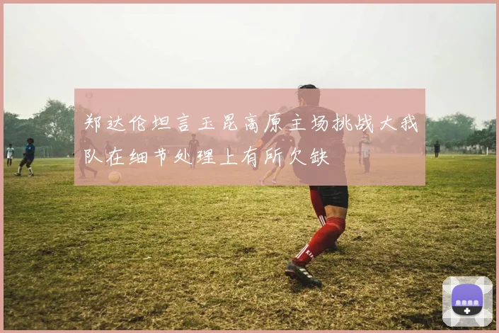 郑达伦坦言玉昆高原主场挑战大我队在细节处理上有所欠缺
