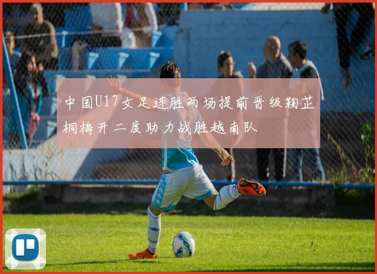 中国U17女足连胜两场提前晋级鞠芷桐梅开二度助力战胜越南队