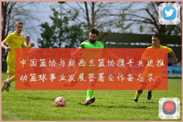 中国篮协与新西兰篮协携手共进推动篮球事业发展签署合作备忘录