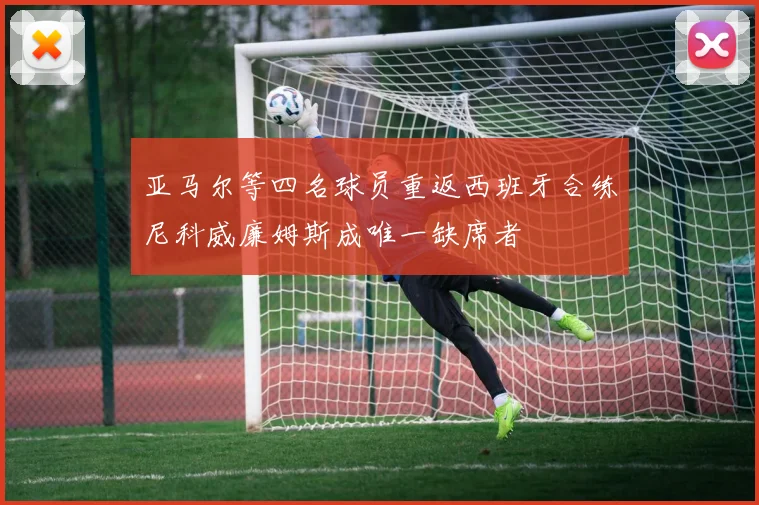 亚马尔等四名球员重返西班牙合练尼科威廉姆斯成唯一缺席者