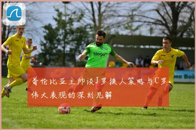 哥伦比亚主帅谈J罗换人策略与C罗伟大表现的深刻见解