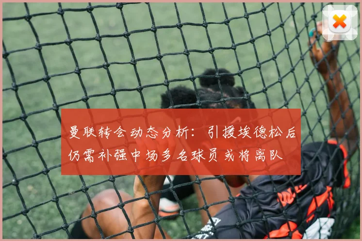 曼联转会动态分析：引援埃德松后仍需补强中场多名球员或将离队