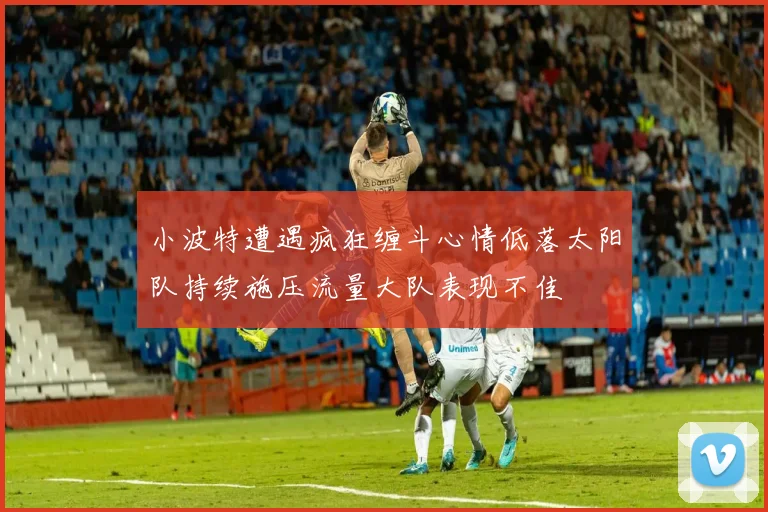 小波特遭遇疯狂缠斗心情低落太阳队持续施压流量大队表现不佳