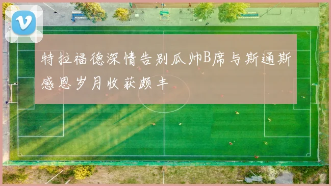 特拉福德深情告别瓜帅B席与斯通斯感恩岁月收获颇丰