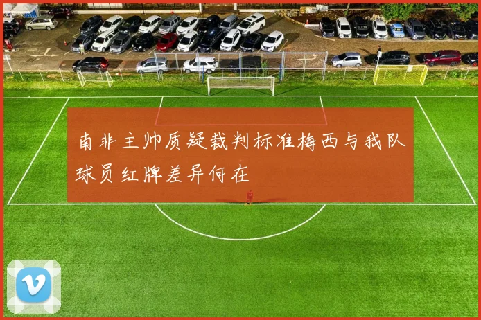 南非主帅质疑裁判标准梅西与我队球员红牌差异何在