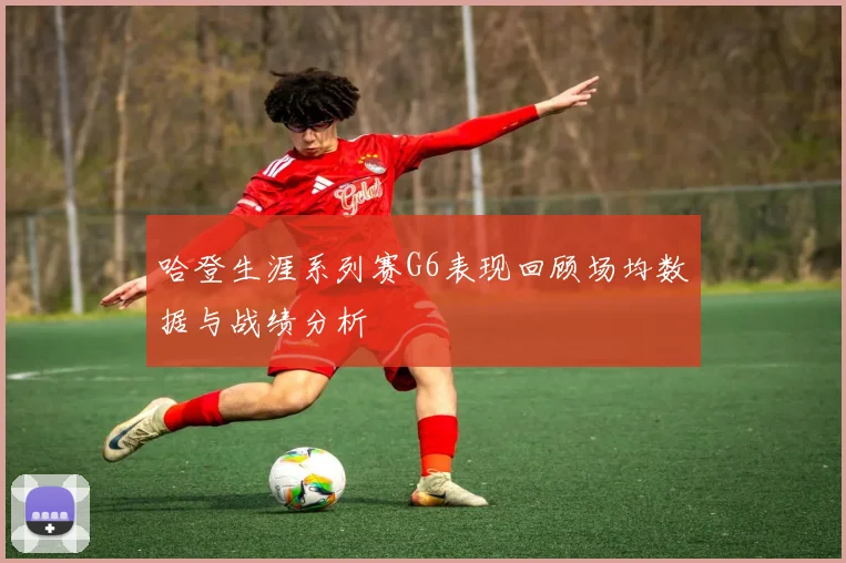 哈登生涯系列赛G6表现回顾场均数据与战绩分析