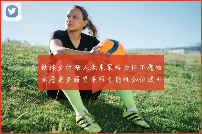 铁林分析湖人未来策略为何不愿给老詹更多薪资争冠可能性如何提升