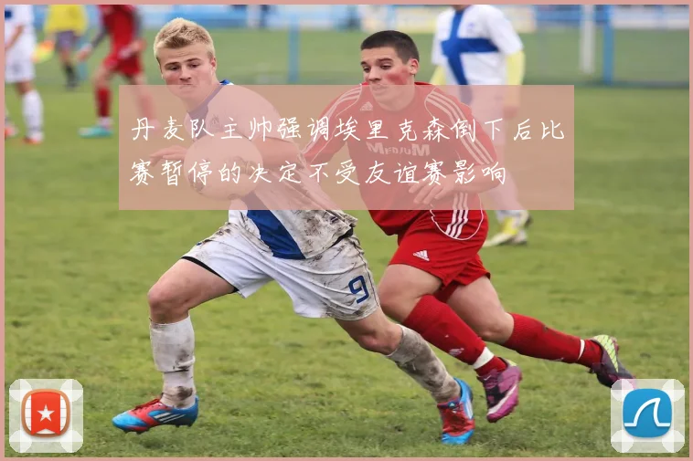 丹麦队主帅强调埃里克森倒下后比赛暂停的决定不受友谊赛影响