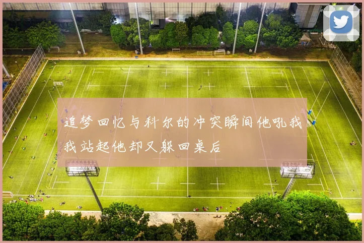 追梦回忆与科尔的冲突瞬间他吼我我站起他却又躲回桌后