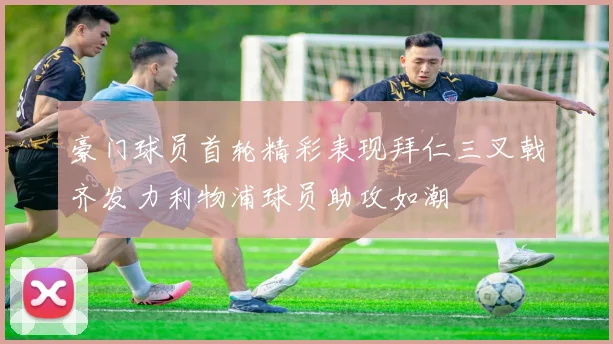 豪门球员首轮精彩表现拜仁三叉戟齐发力利物浦球员助攻如潮
